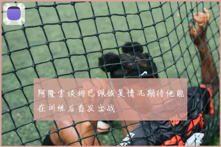 阿隆索谈姆巴佩恢复情况期待他能在训练后首发出战