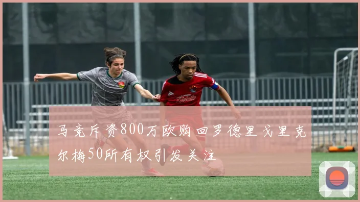 马竞斥资800万欧购回罗德里戈里克尔梅50所有权引发关注