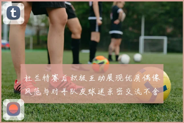 杜兰特赛后积极互动展现优质偶像风范与对手队友球迷亲密交流不舍离场
