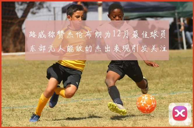 路威称赞杰伦布朗为12月最佳球员东部无人能敌的杰出表现引发关注