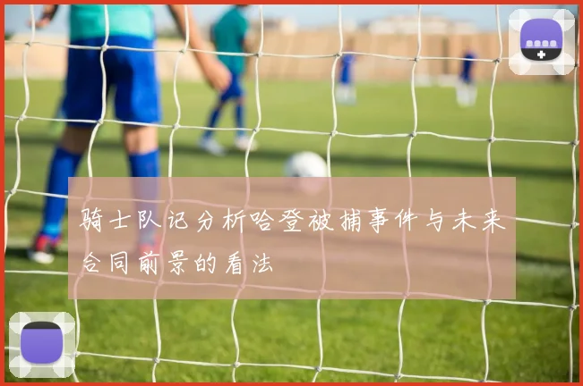 骑士队记分析哈登被捕事件与未来合同前景的看法