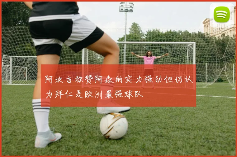 阿坎吉称赞阿森纳实力强劲但仍认为拜仁是欧洲最强球队