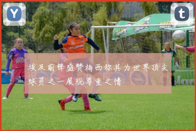 埃及前锋盛赞梅西称其为世界顶尖球员之一展现尊重之情