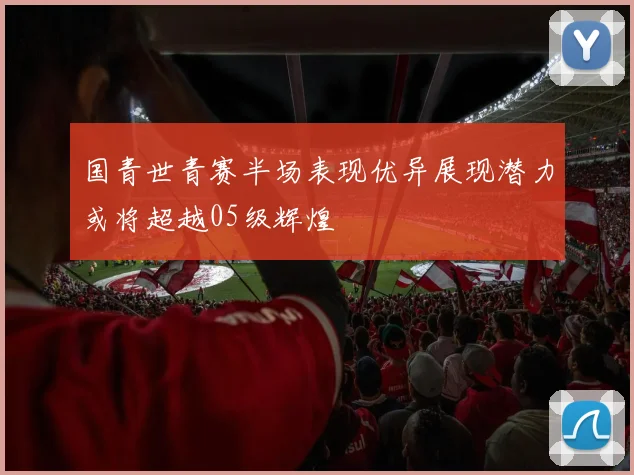 国青世青赛半场表现优异展现潜力或将超越05级辉煌