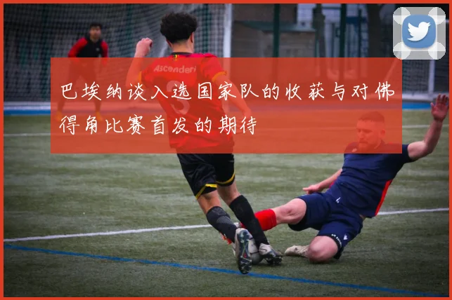 巴埃纳谈入选国家队的收获与对佛得角比赛首发的期待