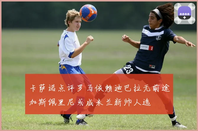 卡萨诺点评罗马依赖迪巴拉无前途加斯佩里尼或成米兰新帅人选
