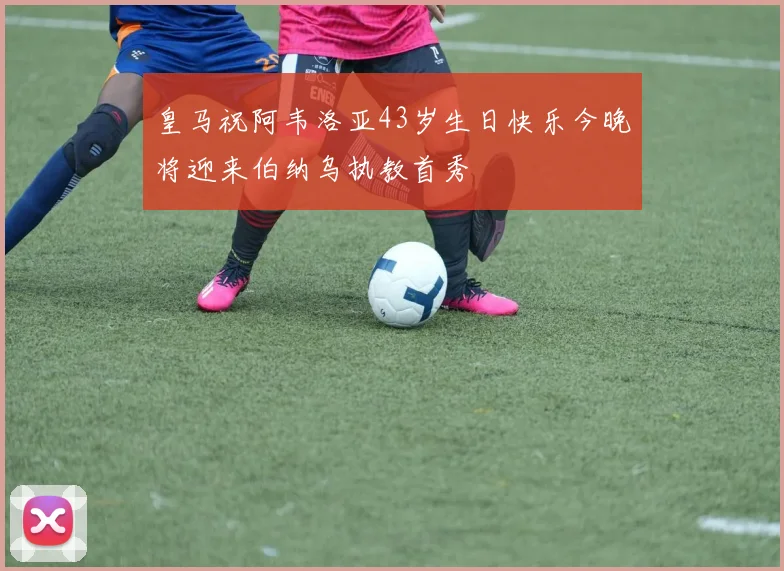 皇马祝阿韦洛亚43岁生日快乐今晚将迎来伯纳乌执教首秀