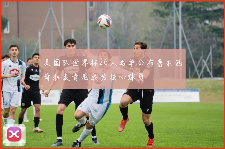 美国队世界杯26人名单公布普利西奇和麦肯尼成为核心球员