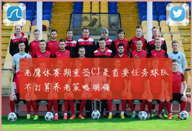 老鹰休赛期重签CJ是首要任务球队不打算养老策略明确