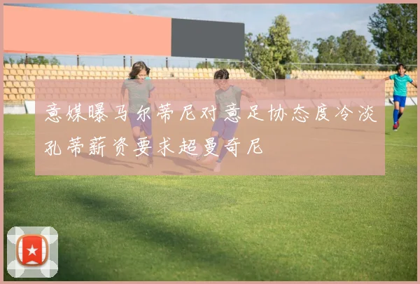 意媒曝马尔蒂尼对意足协态度冷淡孔蒂薪资要求超曼奇尼