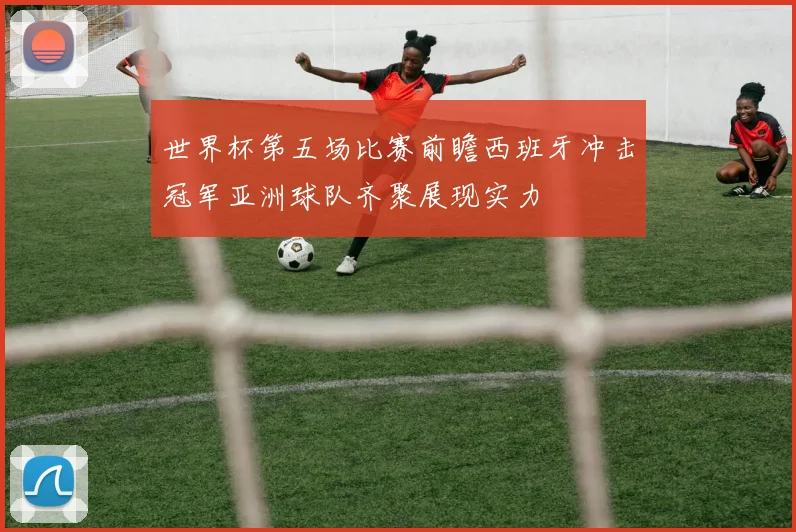 世界杯第五场比赛前瞻西班牙冲击冠军亚洲球队齐聚展现实力