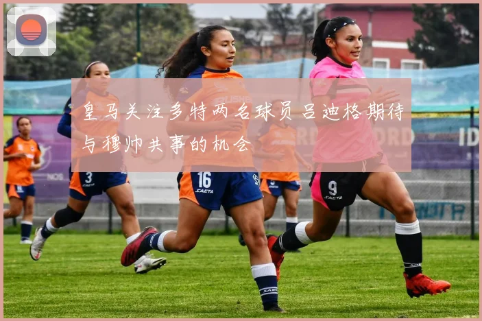 皇马关注多特两名球员吕迪格期待与穆帅共事的机会
