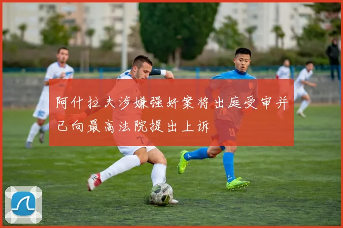 阿什拉夫涉嫌强奸案将出庭受审并已向最高法院提出上诉