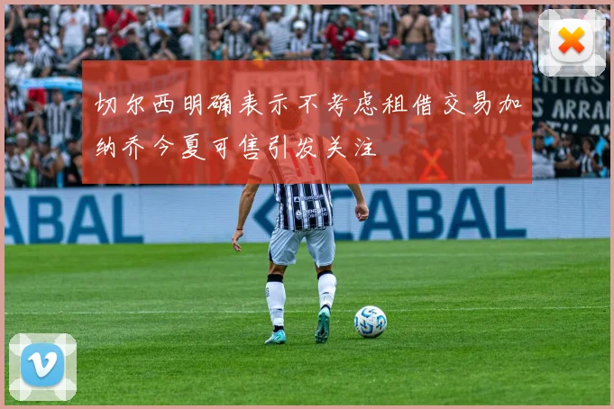 切尔西明确表示不考虑租借交易加纳乔今夏可售引发关注
