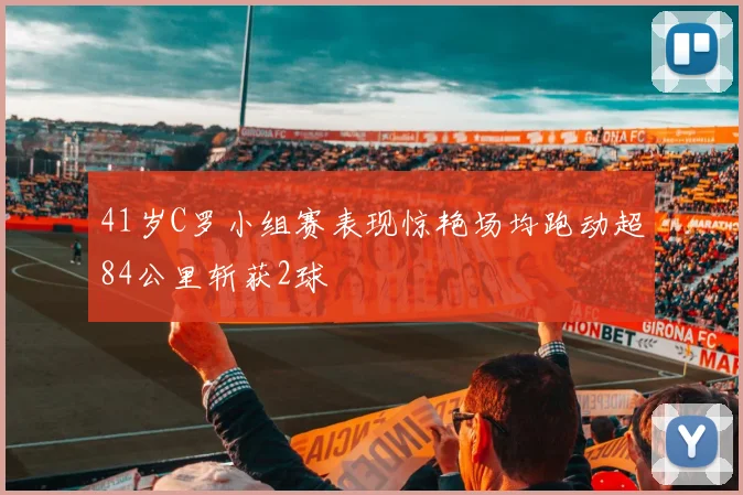 41岁C罗小组赛表现惊艳场均跑动超84公里斩获2球