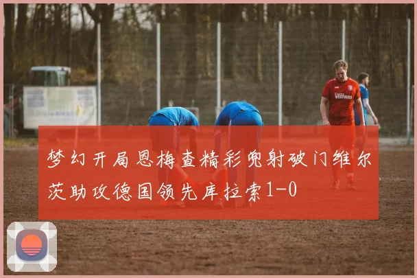 梦幻开局恩梅查精彩兜射破门维尔茨助攻德国领先库拉索1-0
