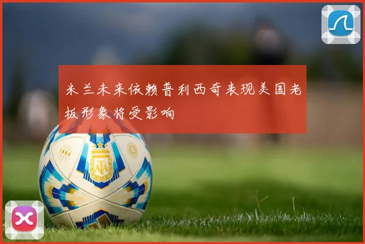 米兰未来依赖普利西奇表现美国老板形象将受影响