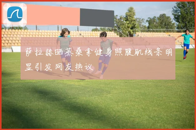 萨拉赫晒蒸桑拿健身照腹肌线条明显引发网友热议
