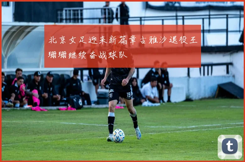 北京女足迎来新篇章古雅沙退役王珊珊继续奋战球队