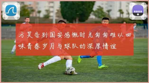 方昊告别国安感慨时光匆匆难以回味青春岁月与球队的深厚情谊