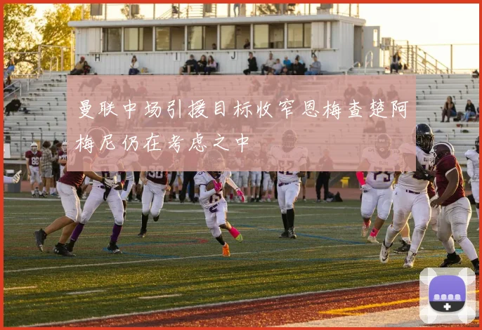 曼联中场引援目标收窄恩梅查楚阿梅尼仍在考虑之中