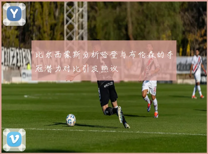 比尔西蒙斯分析哈登与布伦森的夺冠潜力对比引发热议