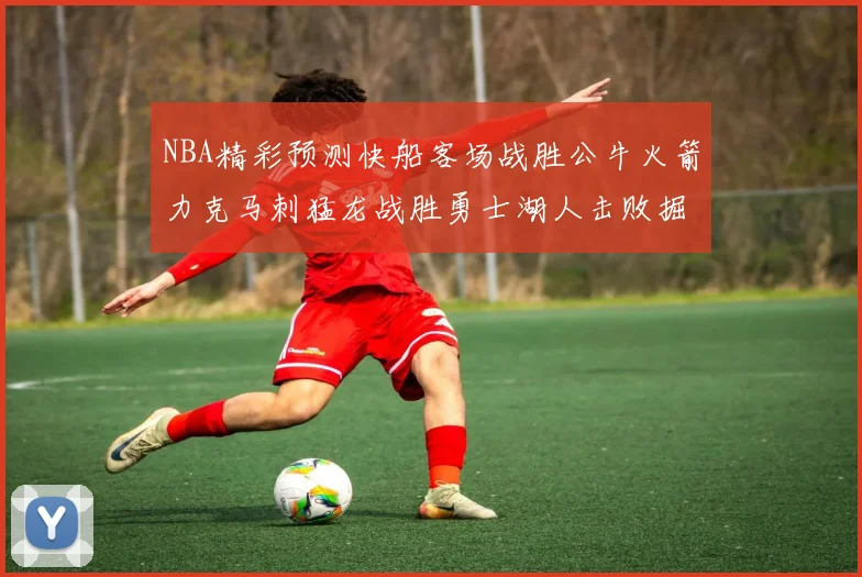 NBA精彩预测快船客场战胜公牛火箭力克马刺猛龙战胜勇士湖人击败掘金
