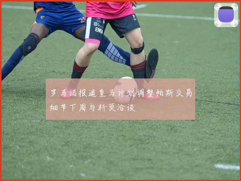 罗马诺报道皇马计划调整帕斯交易细节下周与科莫洽谈